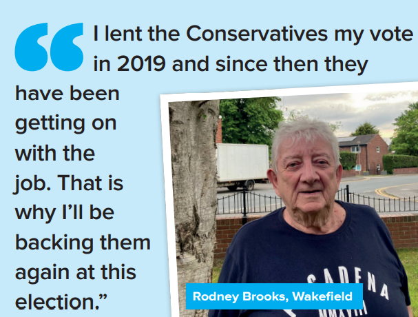 "I lent the Conservatives my vote  in 2019 and since then they  have been  getting on  with the  job. That is  why I’ll be  backing them  again at this  election.” Rodney Brooks, Wakefield