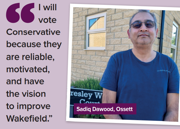 "I will  vote  Conservative  because they  are reliable,  motivated,  and have  the vision  to improve  Wakefield.” Sadiq Darwood, Ossett 